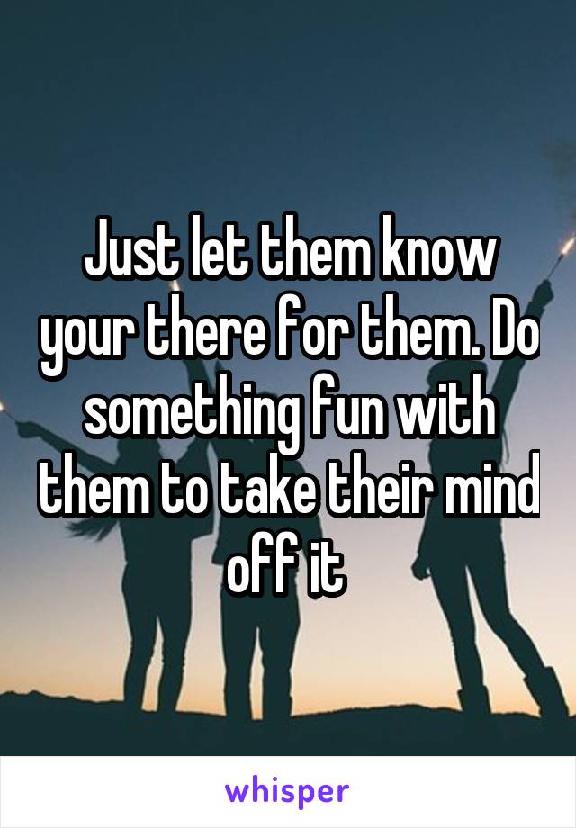 Just let them know your there for them. Do something fun with them to take their mind off it 