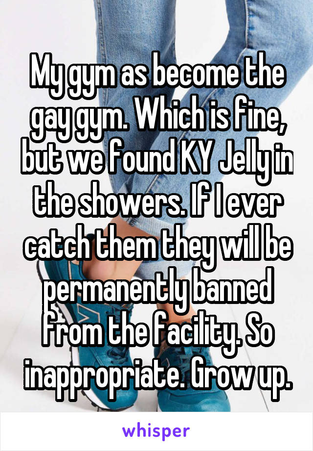 My gym as become the gay gym. Which is fine, but we found KY Jelly in the showers. If I ever catch them they will be permanently banned from the facility. So inappropriate. Grow up.