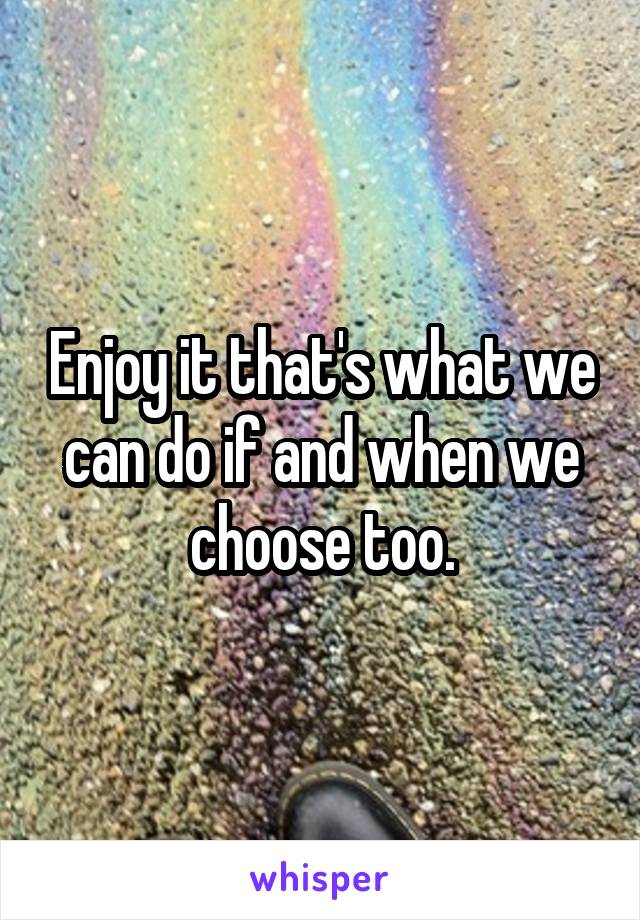 Enjoy it that's what we can do if and when we choose too.