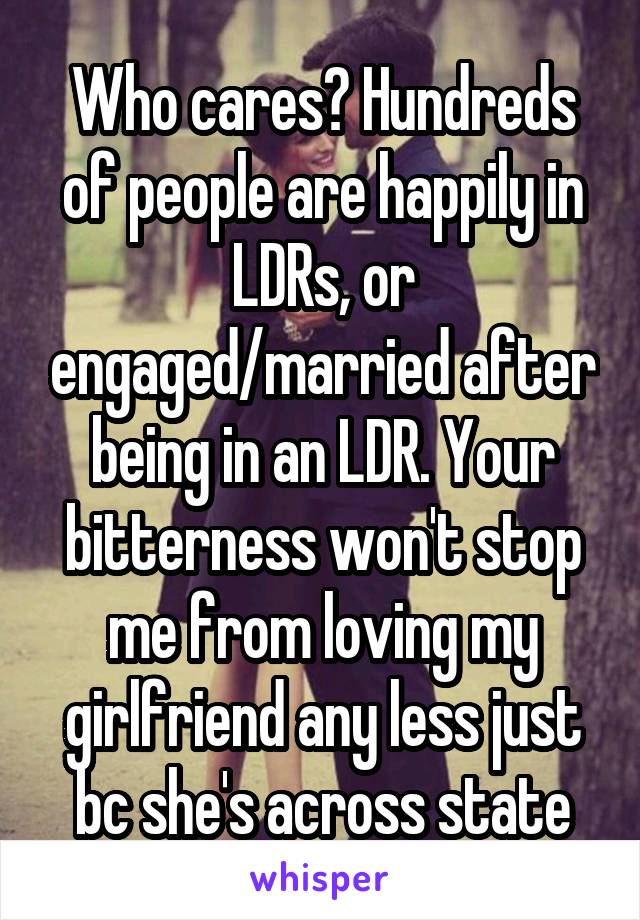 Who cares? Hundreds of people are happily in LDRs, or engaged/married after being in an LDR. Your bitterness won't stop me from loving my girlfriend any less just bc she's across state