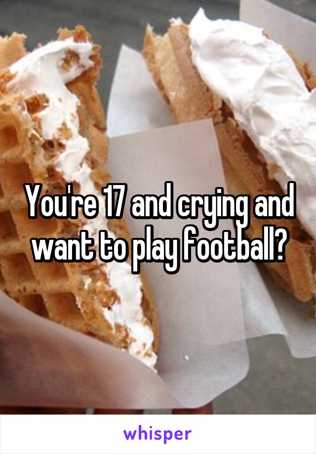 You're 17 and crying and want to play football?