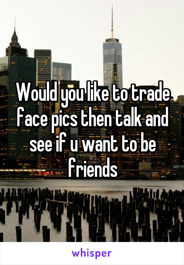 Would you like to trade face pics then talk and see if u want to be friends