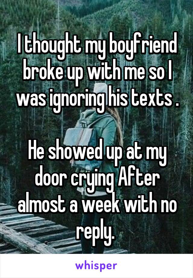 I thought my boyfriend broke up with me so I was ignoring his texts .

He showed up at my door crying After almost a week with no reply. 