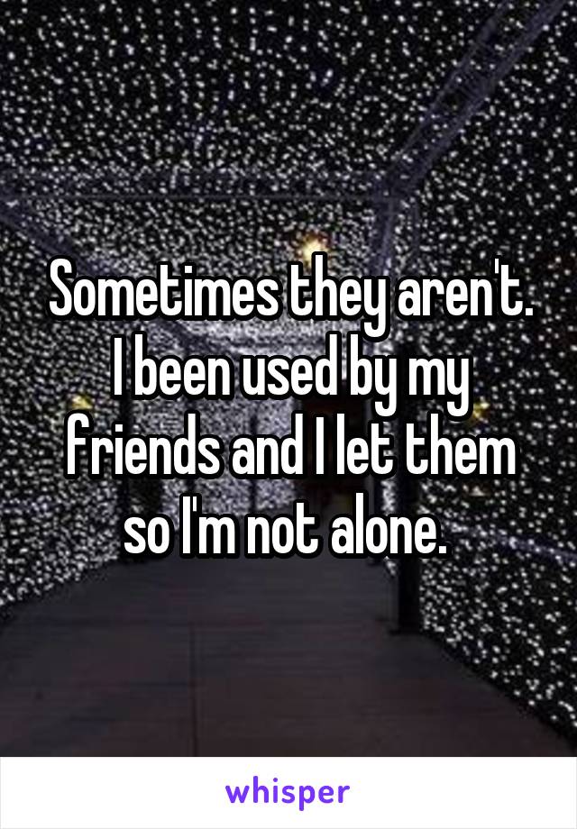 Sometimes they aren't. I been used by my friends and I let them so I'm not alone. 