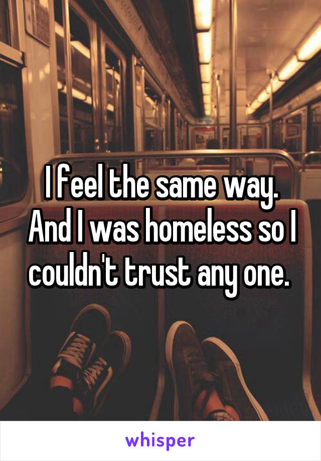 I feel the same way. And I was homeless so I couldn't trust any one. 