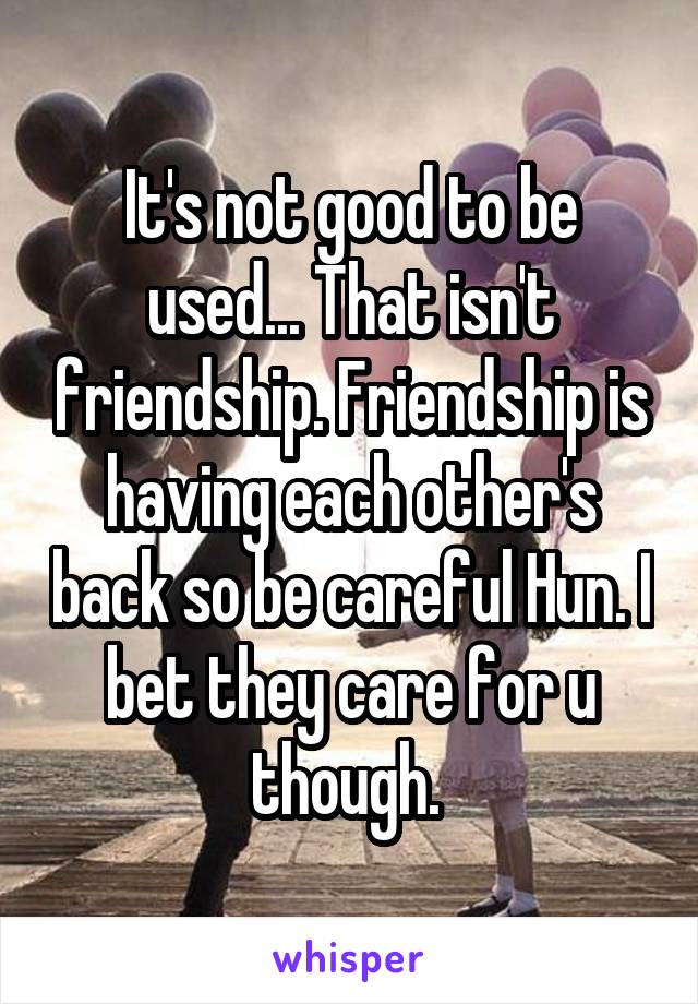 It's not good to be used... That isn't friendship. Friendship is having each other's back so be careful Hun. I bet they care for u though. 