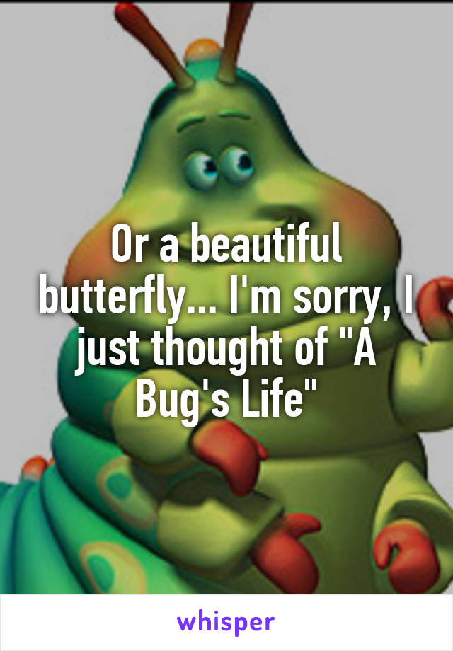 Or a beautiful butterfly... I'm sorry, I just thought of "A Bug's Life"