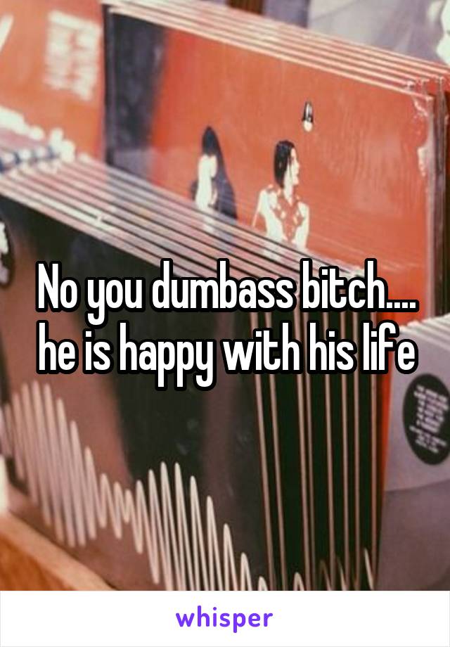 No you dumbass bitch.... he is happy with his life