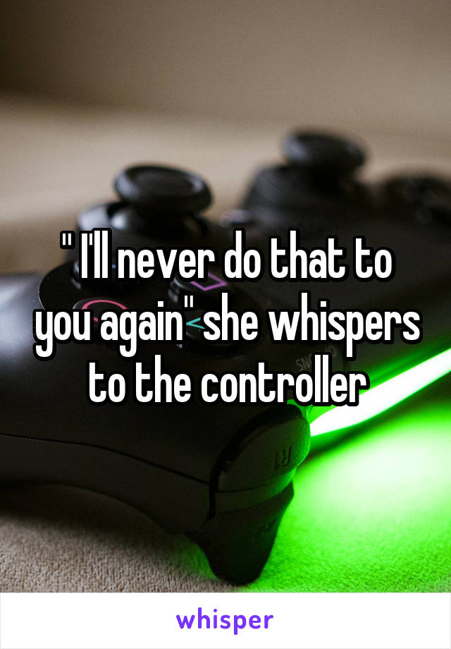 " I'll never do that to you again" she whispers to the controller