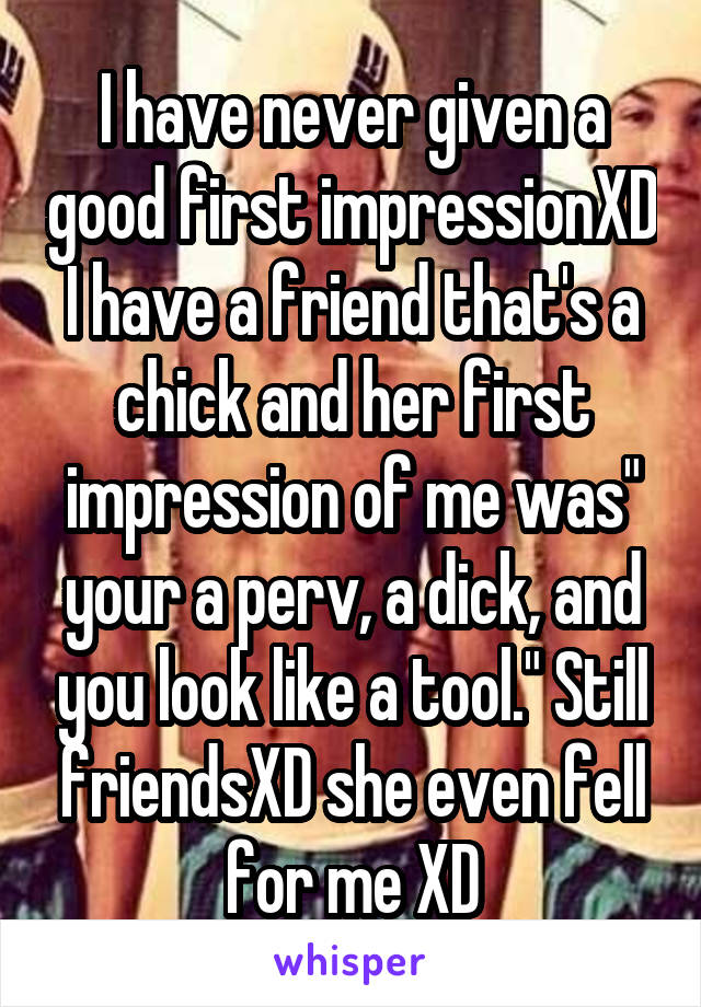 I have never given a good first impressionXD I have a friend that's a chick and her first impression of me was" your a perv, a dick, and you look like a tool." Still friendsXD she even fell for me XD