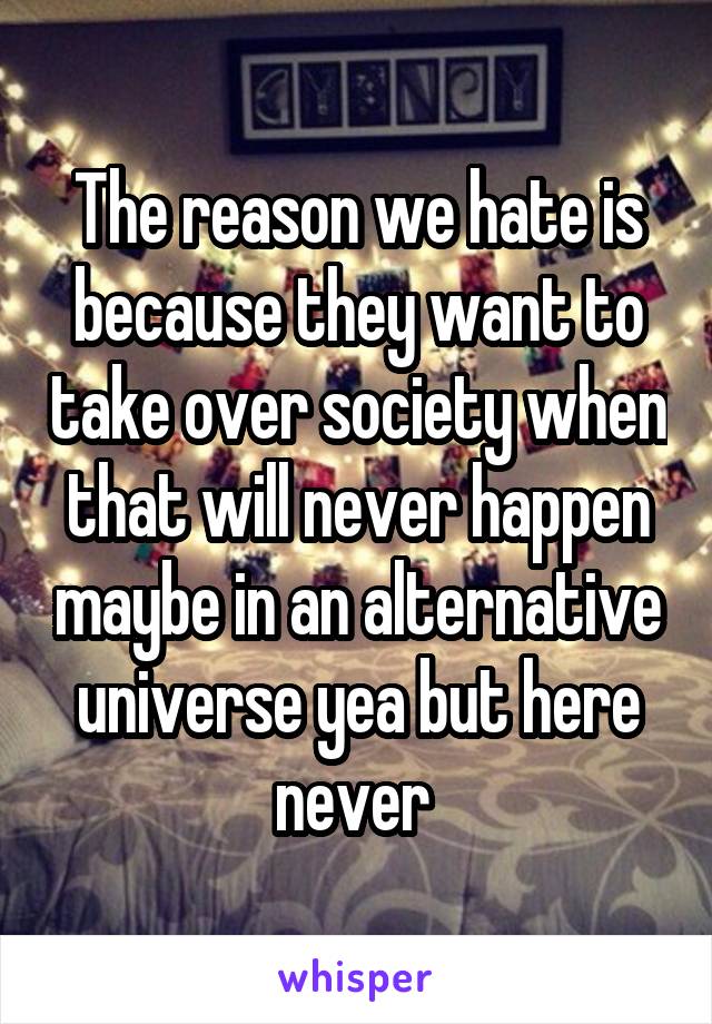 The reason we hate is because they want to take over society when that will never happen maybe in an alternative universe yea but here never 