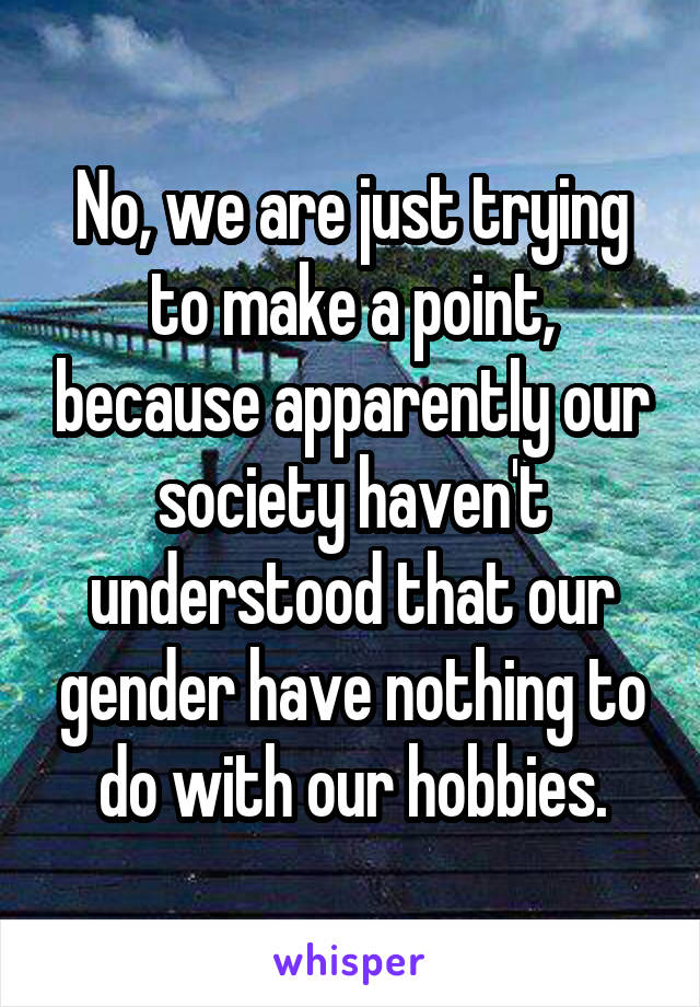 No, we are just trying to make a point, because apparently our society haven't understood that our gender have nothing to do with our hobbies.