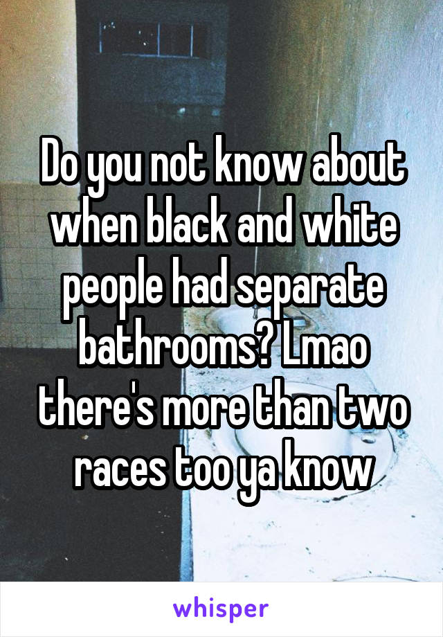 Do you not know about when black and white people had separate bathrooms? Lmao there's more than two races too ya know