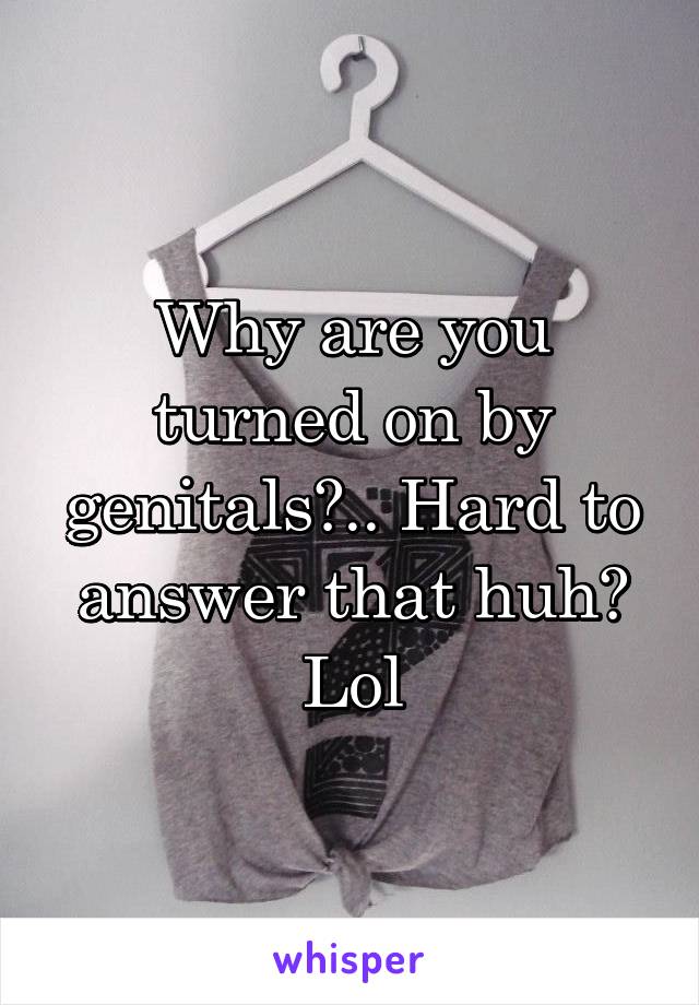 Why are you turned on by genitals?.. Hard to answer that huh? Lol