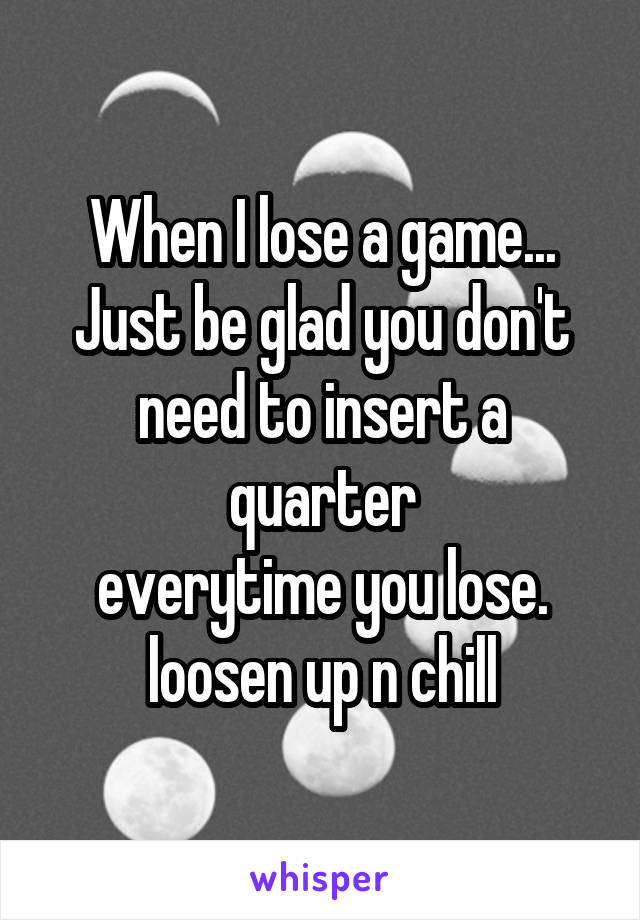 When I lose a game...
Just be glad you don't need to insert a quarter
everytime you lose.
loosen up n chill