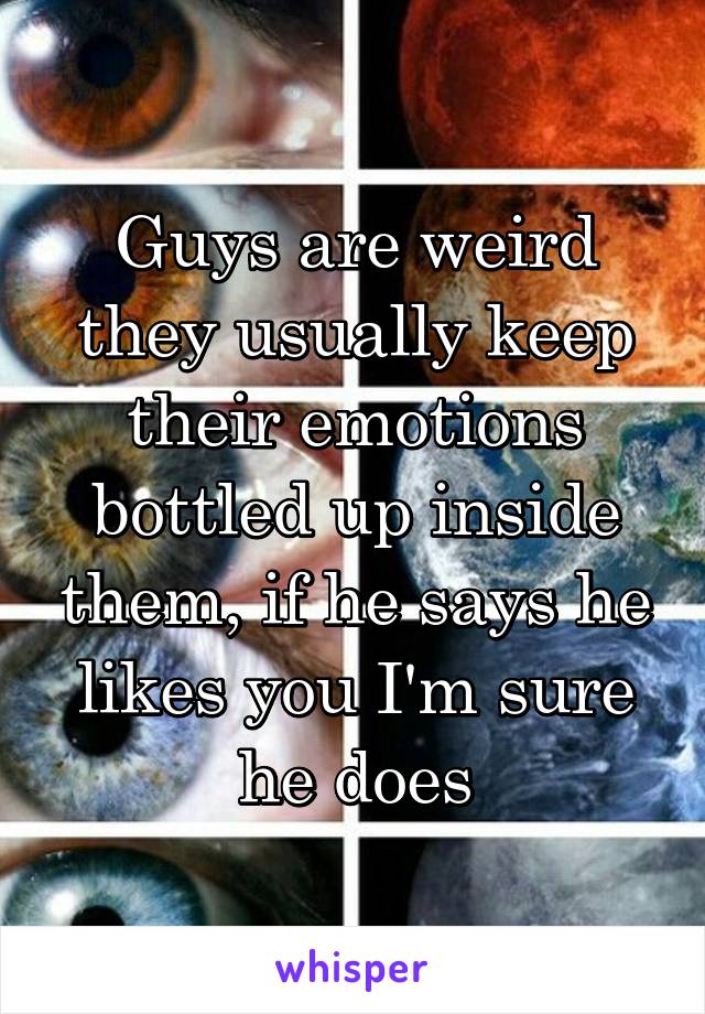 Guys are weird they usually keep their emotions bottled up inside them, if he says he likes you I'm sure he does