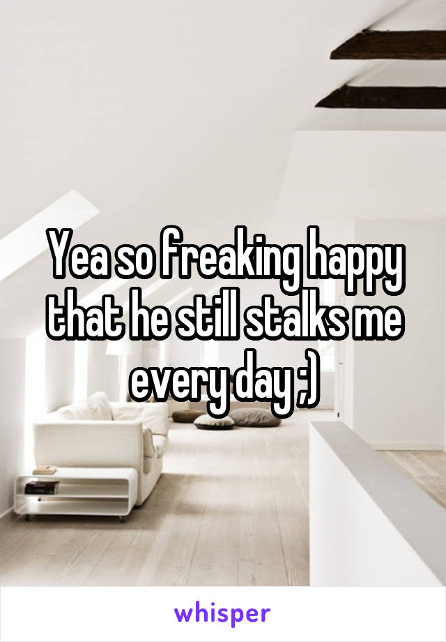 Yea so freaking happy that he still stalks me every day ;)