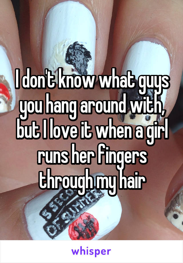 I don't know what guys you hang around with, but I love it when a girl runs her fingers through my hair