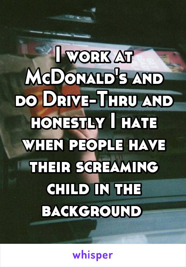 I work at McDonald's and do Drive-Thru and honestly I hate when people have their screaming child in the background 
