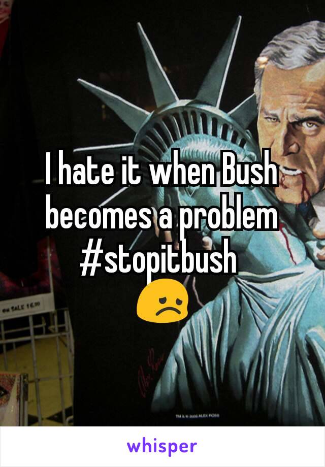 I hate it when Bush becomes a problem #stopitbush 
😞