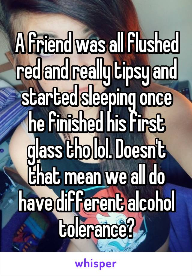 A friend was all flushed red and really tipsy and started sleeping once he finished his first glass tho lol. Doesn't that mean we all do have different alcohol tolerance?