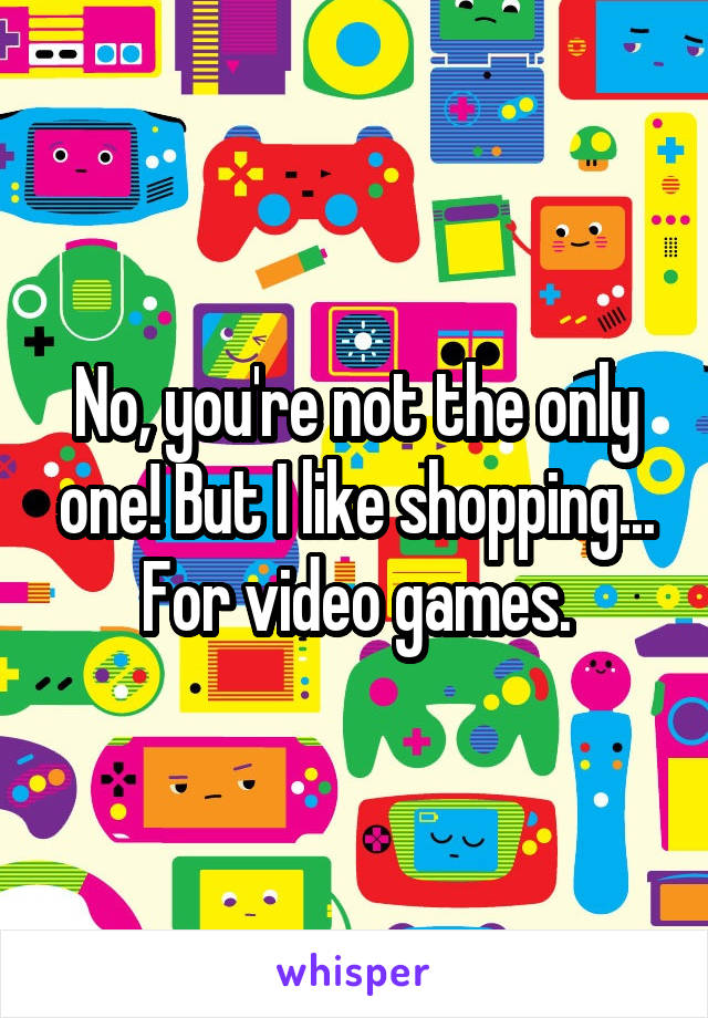 No, you're not the only one! But I like shopping... For video games.
