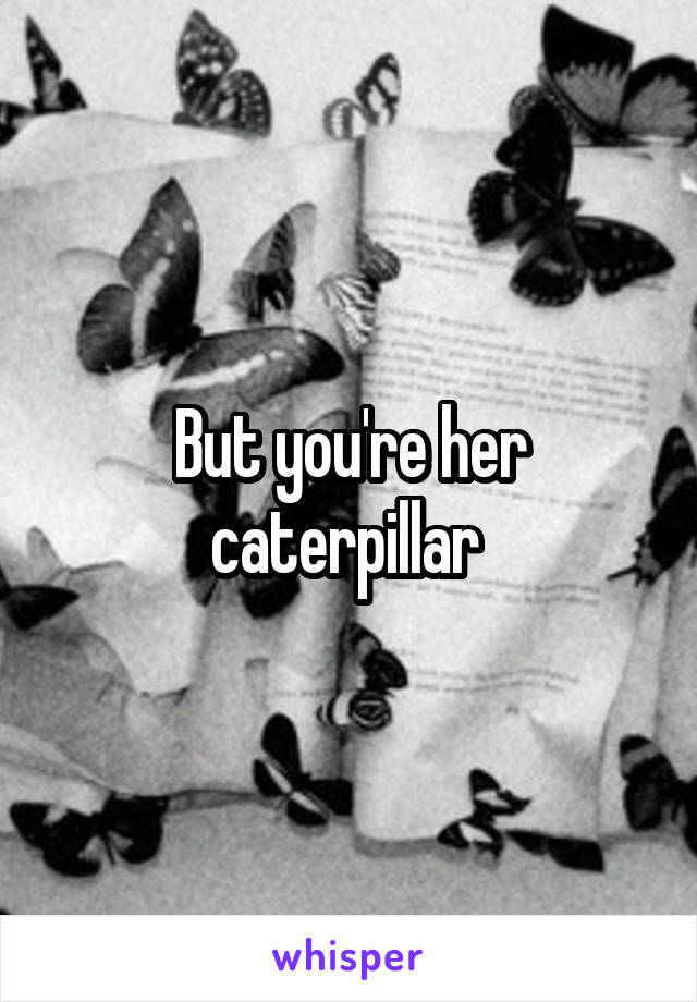 But you're her caterpillar 