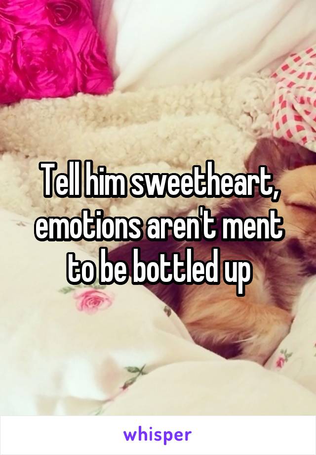 Tell him sweetheart, emotions aren't ment to be bottled up