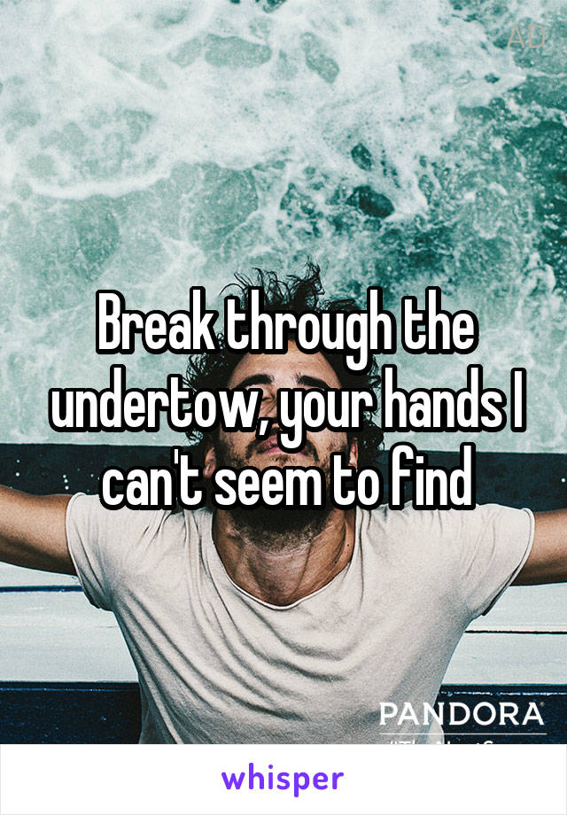 Break through the undertow, your hands I can't seem to find