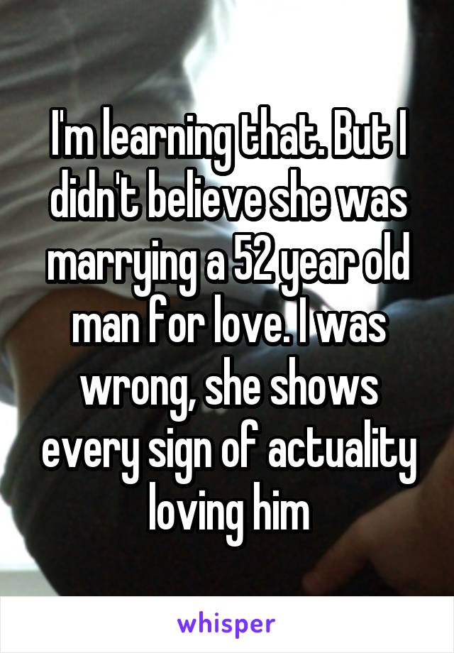 I'm learning that. But I didn't believe she was marrying a 52 year old man for love. I was wrong, she shows every sign of actuality loving him