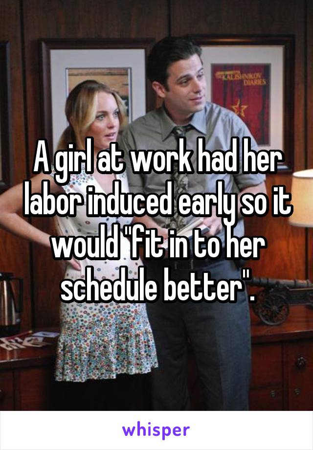 A girl at work had her labor induced early so it would "fit in to her schedule better".