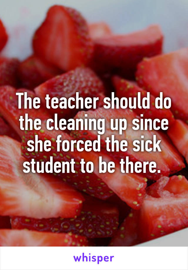 The teacher should do the cleaning up since she forced the sick student to be there. 