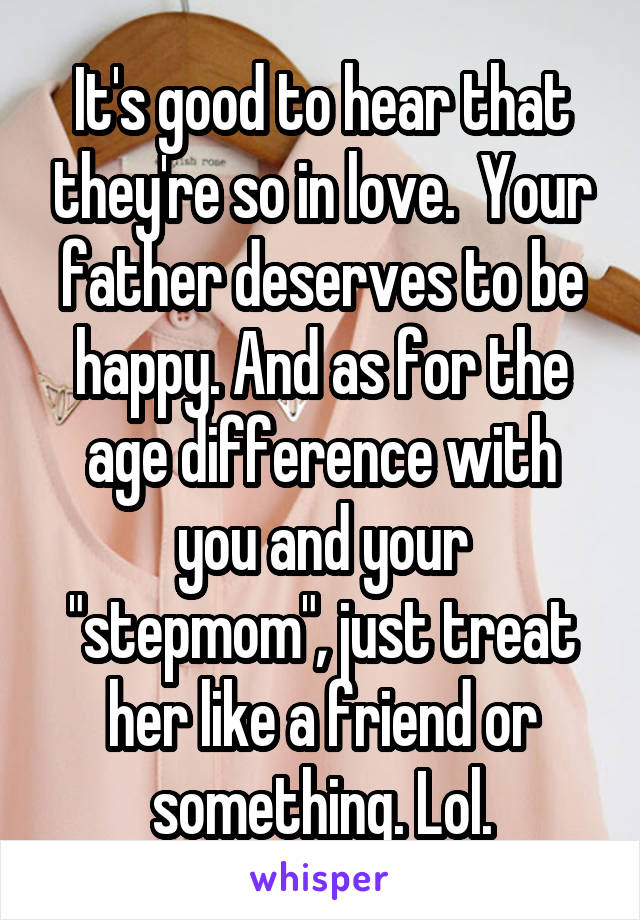It's good to hear that they're so in love.  Your father deserves to be happy. And as for the age difference with you and your "stepmom", just treat her like a friend or something. Lol.