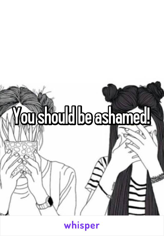 You should be ashamed! 