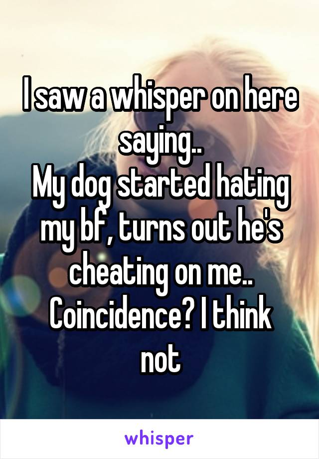 I saw a whisper on here saying..
My dog started hating my bf, turns out he's cheating on me..
Coincidence? I think not