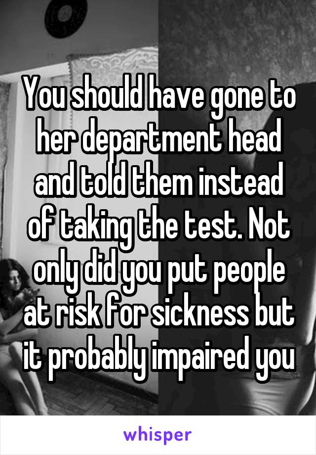 You should have gone to her department head and told them instead of taking the test. Not only did you put people at risk for sickness but it probably impaired you