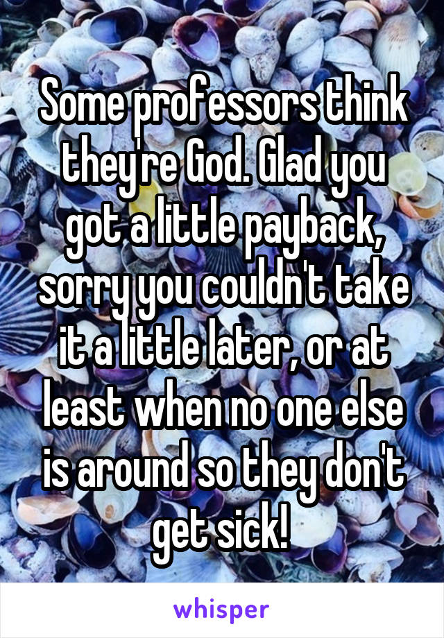 Some professors think they're God. Glad you got a little payback, sorry you couldn't take it a little later, or at least when no one else is around so they don't get sick! 