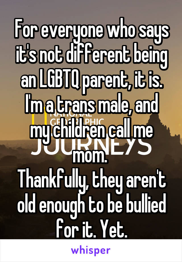 For everyone who says it's not different being an LGBTQ parent, it is.
I'm a trans male, and my children call me mom. 
Thankfully, they aren't old enough to be bullied for it. Yet.
