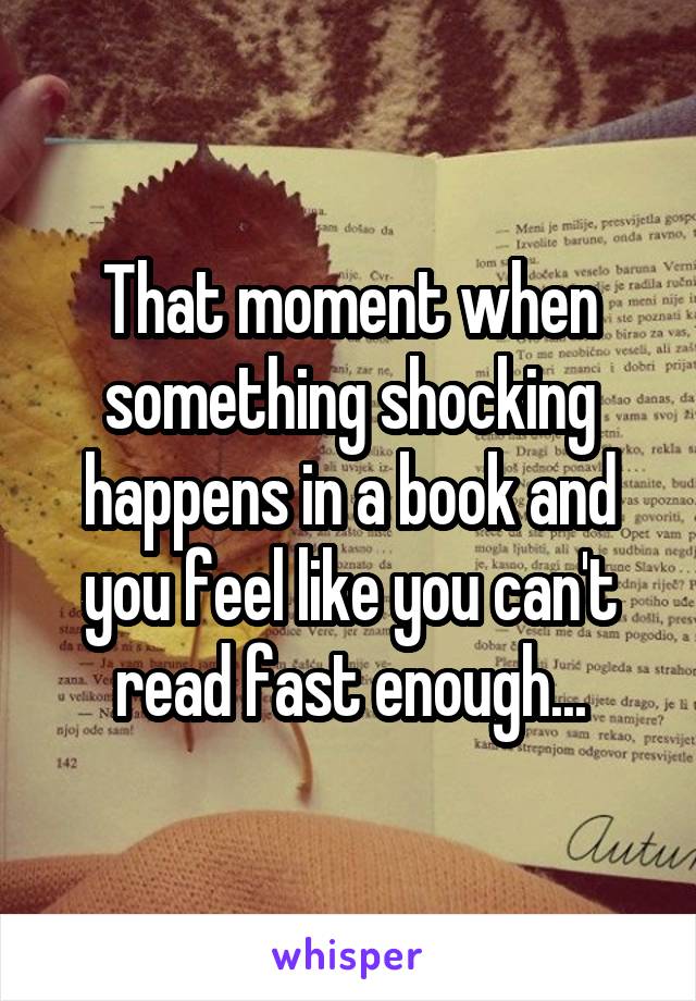 That moment when something shocking happens in a book and you feel like you can't read fast enough...
