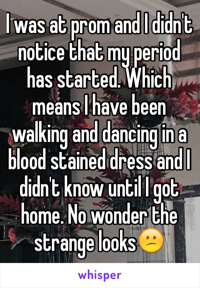 I was at prom and I didn't notice that my period has started. Which means I have been walking and dancing in a blood stained dress and I didn't know until I got home. No wonder the strange looks😕