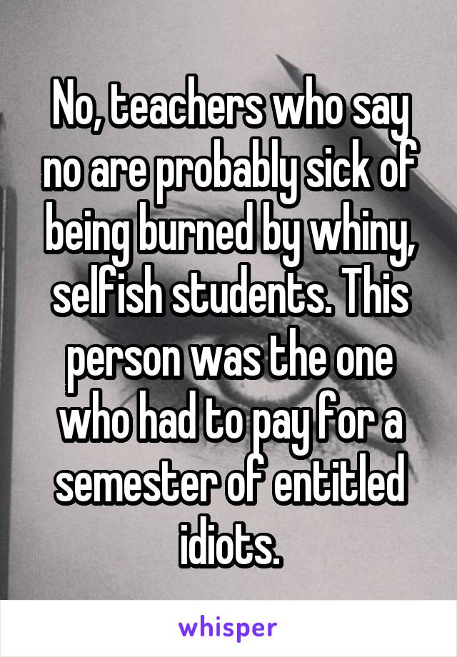 No, teachers who say no are probably sick of being burned by whiny, selfish students. This person was the one who had to pay for a semester of entitled idiots.