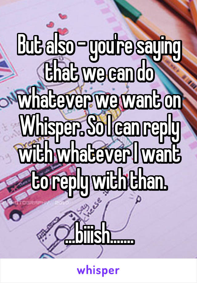 But also - you're saying that we can do whatever we want on Whisper. So I can reply with whatever I want to reply with than.

...biiish.......