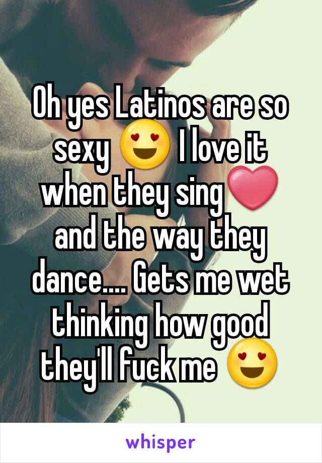 Oh yes Latinos are so sexy 😍 I love it when they sing❤ and the way they dance.... Gets me wet thinking how good they'll fuck me 😍