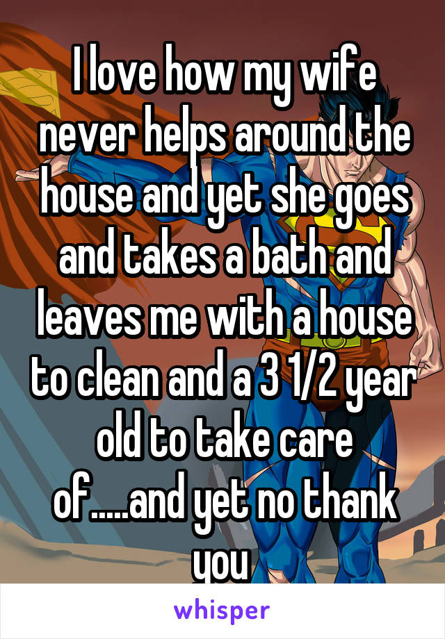 I love how my wife never helps around the house and yet she goes and takes a bath and leaves me with a house to clean and a 3 1/2 year old to take care of.....and yet no thank you 