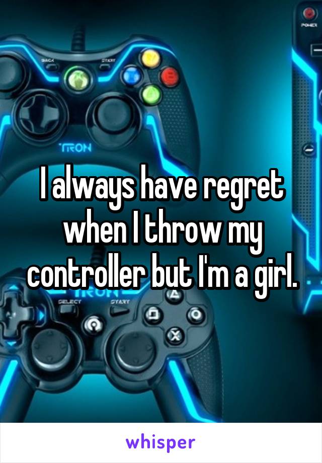 I always have regret when I throw my controller but I'm a girl.