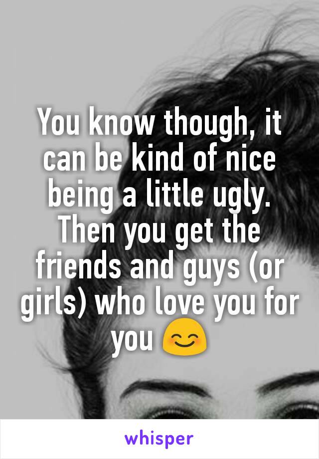 You know though, it can be kind of nice being a little ugly. Then you get the friends and guys (or girls) who love you for you 😊