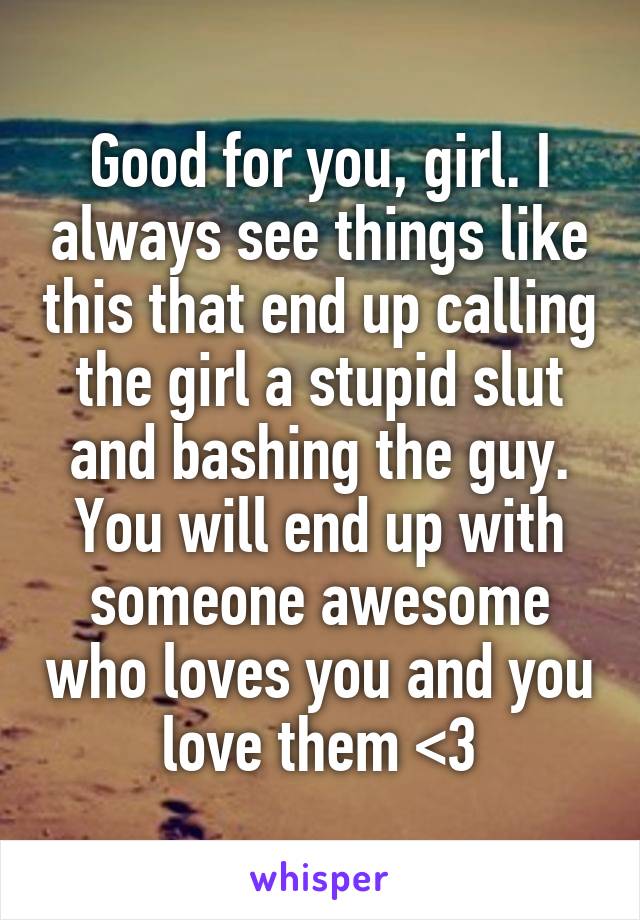 Good for you, girl. I always see things like this that end up calling the girl a stupid slut and bashing the guy. You will end up with someone awesome who loves you and you love them <3