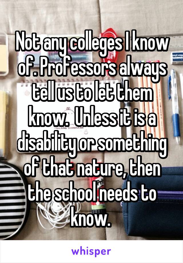 Not any colleges I know of. Professors always tell us to let them know.  Unless it is a disability or something of that nature, then the school needs to know. 