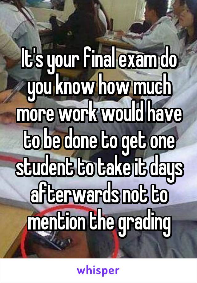 It's your final exam do you know how much more work would have to be done to get one student to take it days afterwards not to mention the grading