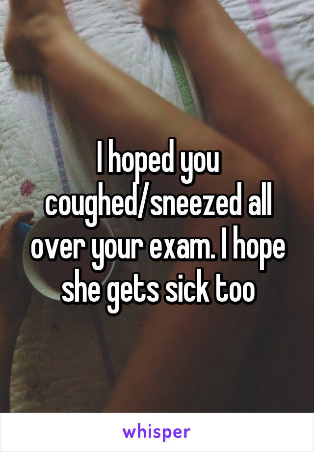 I hoped you coughed/sneezed all over your exam. I hope she gets sick too